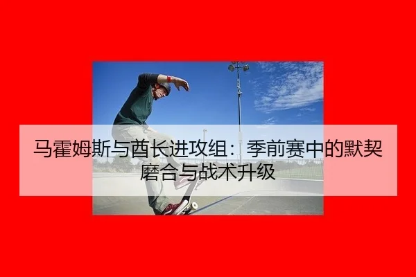 马霍姆斯与酋长进攻组：季前赛中的默契磨合与战术升级