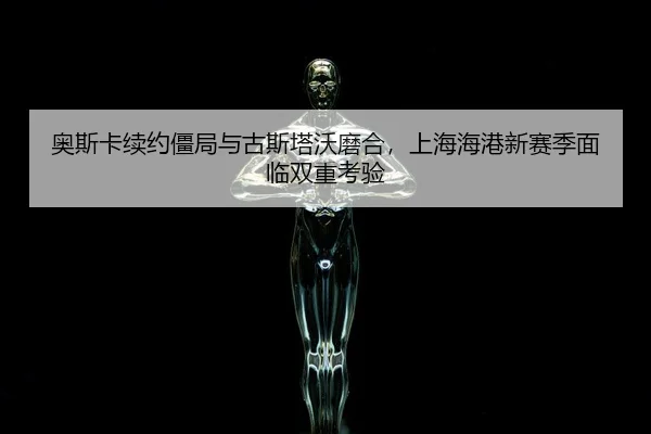 奥斯卡续约僵局与古斯塔沃磨合，上海海港新赛季面临双重考验