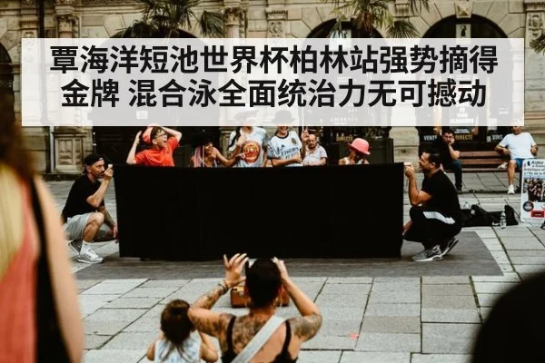 覃海洋短池世界杯柏林站强势摘得金牌 混合泳全面统治力无可撼动